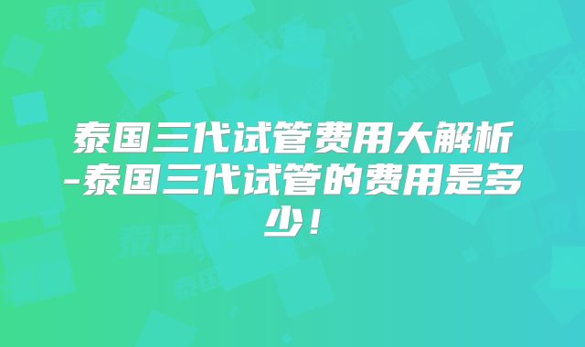 泰国三代试管费用大解析-泰国三代试管的费用是多少！