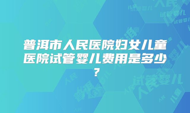 普洱市人民医院妇女儿童医院试管婴儿费用是多少？