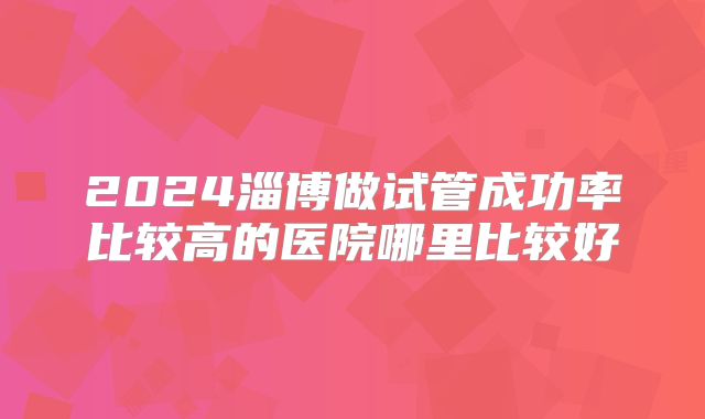 2024淄博做试管成功率比较高的医院哪里比较好