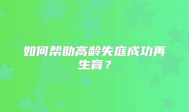 如何帮助高龄失庭成功再生育?