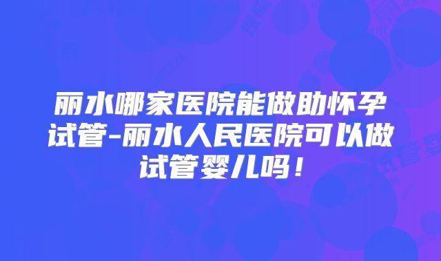 丽水哪家医院能做助怀孕试管-丽水人民医院可以做试管婴儿吗！