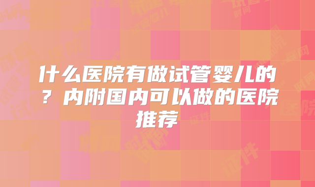什么医院有做试管婴儿的？内附国内可以做的医院推荐