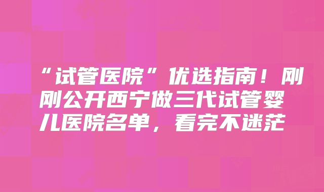 “试管医院”优选指南！刚刚公开西宁做三代试管婴儿医院名单，看完不迷茫
