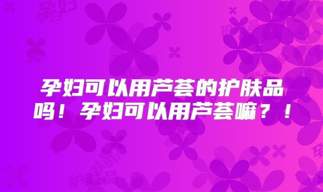 孕妇可以用芦荟的护肤品吗!孕妇可以用芦荟嘛?!