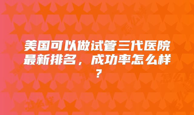 美国可以做试管三代医院最新排名,成功率怎么样?