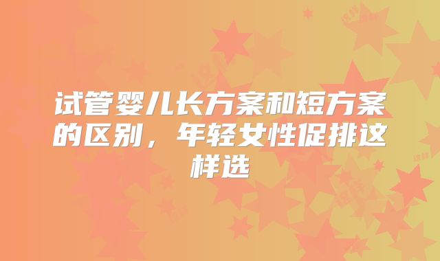 试管婴儿长方案和短方案的区别,年轻女性促排这样选