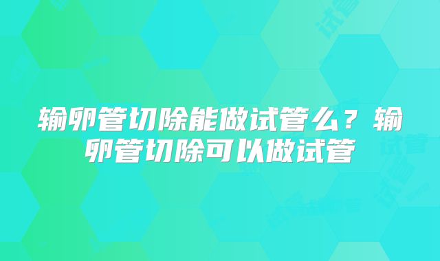 输卵管切除能做试管么?输卵管切除可以做试管