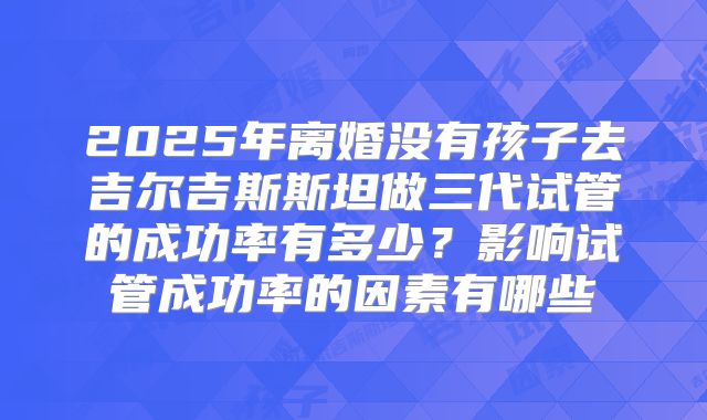 2025年离婚没有孩子去吉尔吉斯斯坦做三代试管的成功率有多少?影响试管成功率的因素有哪些