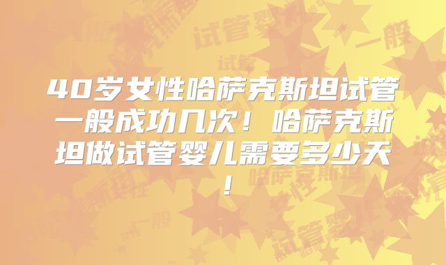 40岁女性哈萨克斯坦试管一般成功几次!哈萨克斯坦做试管婴儿需要多少天!