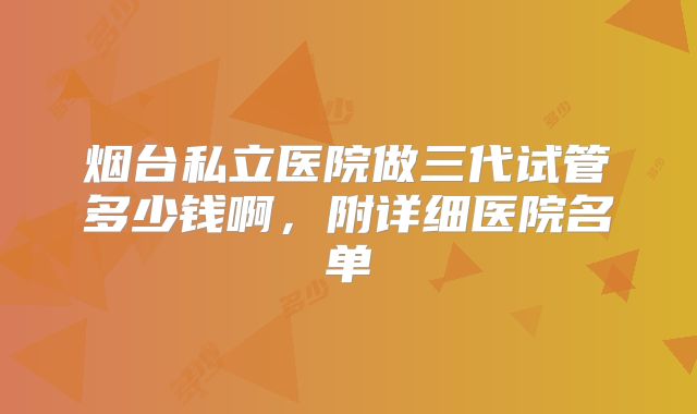烟台私立医院做三代试管多少钱啊,附详细医院名单
