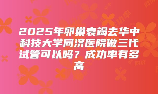 2025年卵巢衰竭去华中科技大学同济医院做三代试管可以吗?成功率有多高