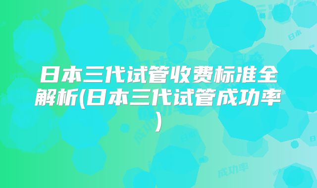 日本三代试管收费标准全解析(日本三代试管成功率)