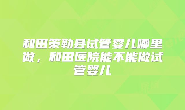 和田策勒县试管婴儿哪里做,和田医院能不能做试管婴儿