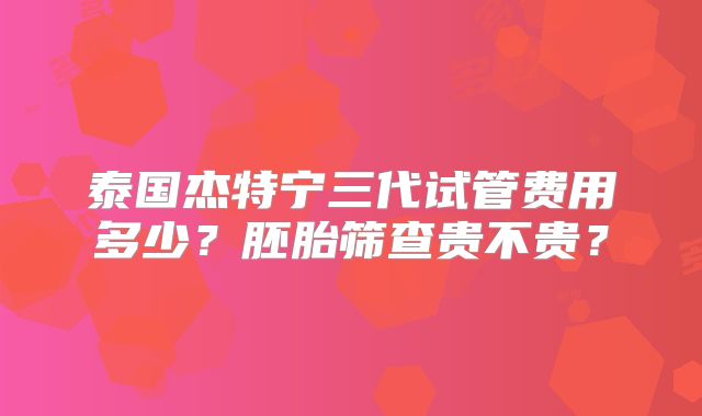 泰国杰特宁三代试管费用多少？胚胎筛查贵不贵？