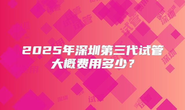 2025年深圳第三代试管大概费用多少？