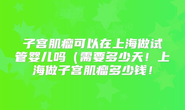 子宫肌瘤可以在上海做试管婴儿吗(需要多少天!上海做子宫肌瘤多少钱!