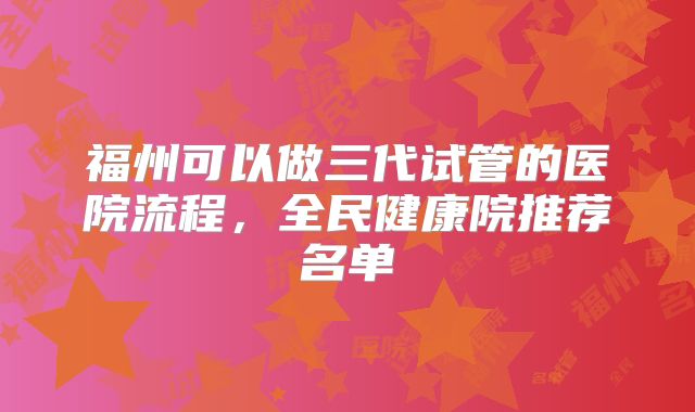 福州可以做三代试管的医院流程，全民健康院推荐名单