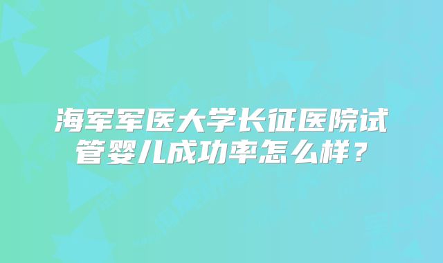 海军军医大学长征医院试管婴儿成功率怎么样？