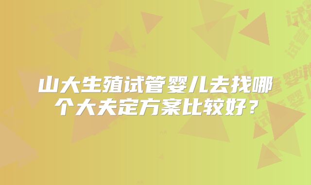 山大生殖试管婴儿去找哪个大夫定方案比较好？