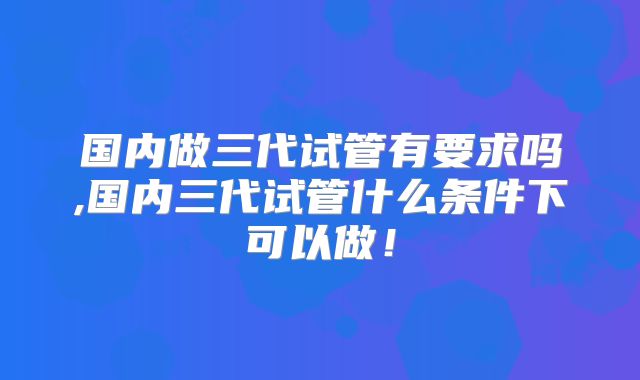 国内做三代试管有要求吗,国内三代试管什么条件下可以做!