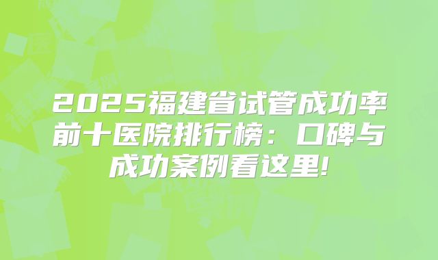 2025福建省试管成功率前十医院排行榜:口碑与成功案例看这里!
