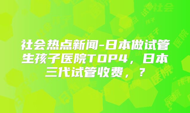 社会热点新闻-日本做试管生孩子医院TOP4，日本三代试管收费，？