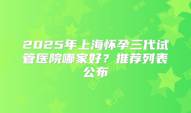 2025年上海怀孕三代试管医院哪家好？推荐列表公布