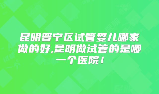 昆明晋宁区试管婴儿哪家做的好,昆明做试管的是哪一个医院！