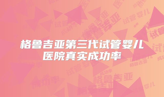 格鲁吉亚第三代试管婴儿医院真实成功率