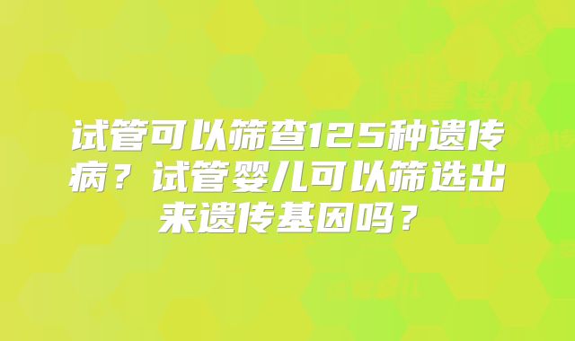 试管可以筛查125种遗传病？试管婴儿可以筛选出来遗传基因吗？