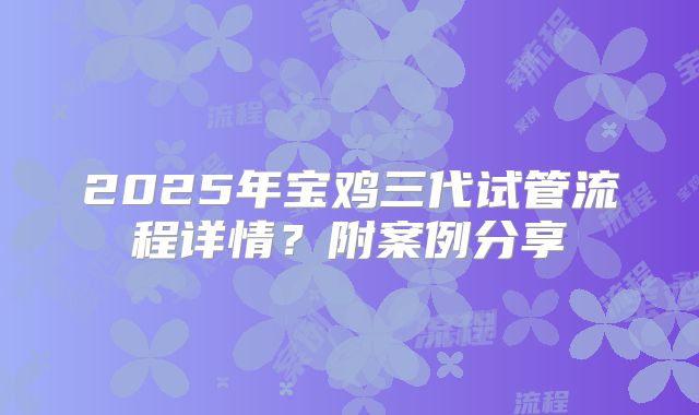 2025年宝鸡三代试管流程详情？附案例分享