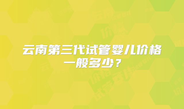 云南第三代试管婴儿价格一般多少?