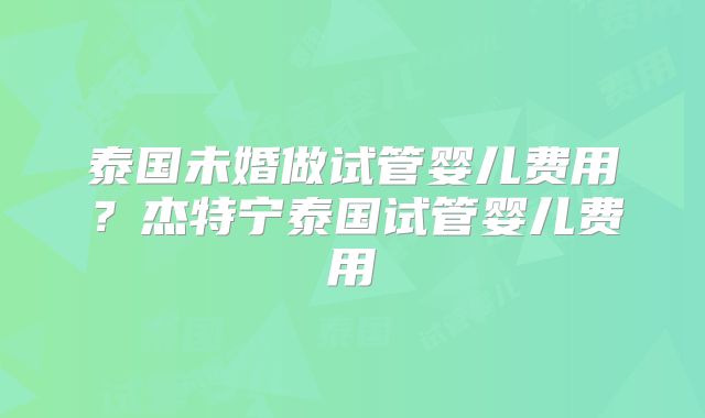 泰国未婚做试管婴儿费用?杰特宁泰国试管婴儿费用