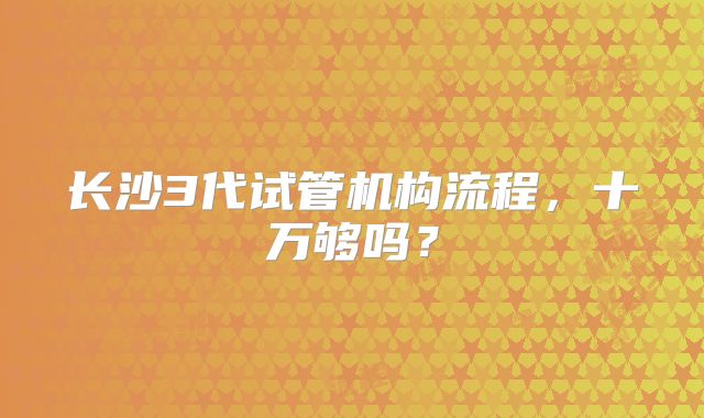 长沙3代试管机构流程，十万够吗？