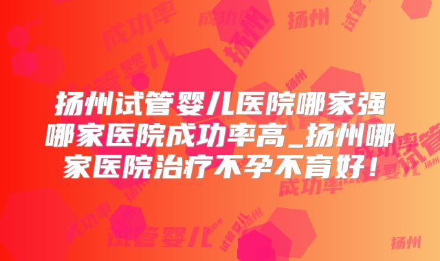 扬州试管婴儿医院哪家强哪家医院成功率高_扬州哪家医院治疗不孕不育好！