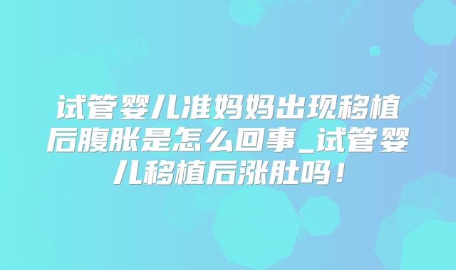 试管婴儿准妈妈出现移植后腹胀是怎么回事_试管婴儿移植后涨肚吗!