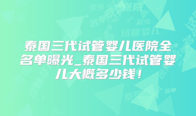 泰国三代试管婴儿医院全名单曝光_泰国三代试管婴儿大概多少钱！
