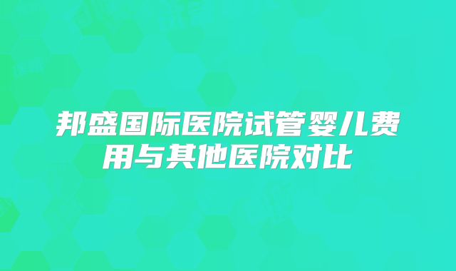 邦盛国际医院试管婴儿费用与其他医院对比