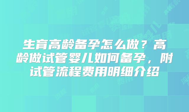 生育高龄备孕怎么做？高龄做试管婴儿如何备孕，附试管流程费用明细介绍