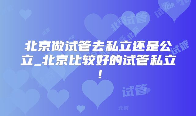 北京做试管去私立还是公立_北京比较好的试管私立！