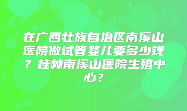 在广西壮族自治区南溪山医院做试管婴儿要多少钱？桂林南溪山医院生殖中心？