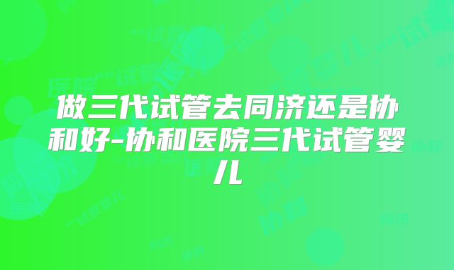 做三代试管去同济还是协和好-协和医院三代试管婴儿