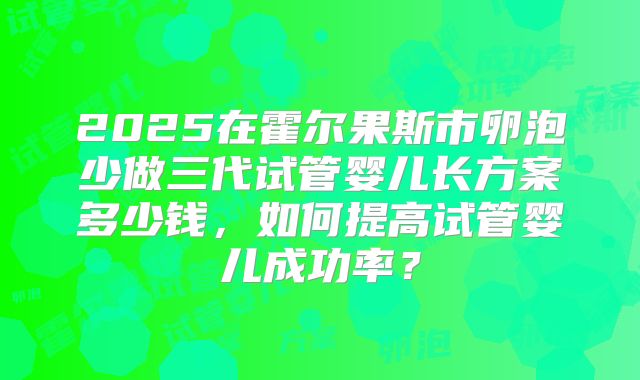 2025在霍尔果斯市卵泡少做三代试管婴儿长方案多少钱,如何提高试管婴儿成功率?
