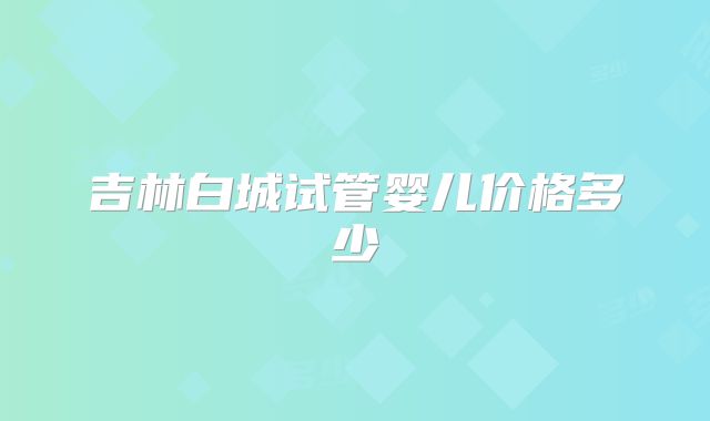 吉林白城试管婴儿价格多少