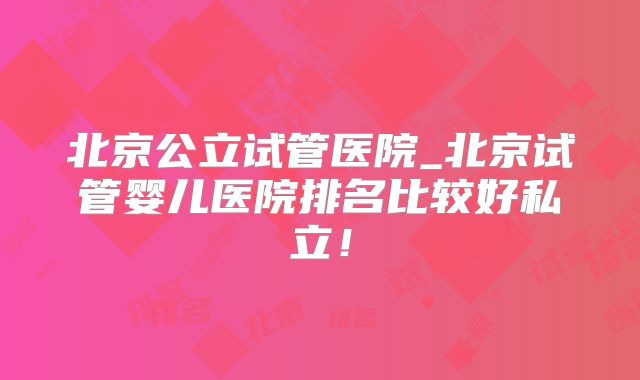 北京公立试管医院_北京试管婴儿医院排名比较好私立！