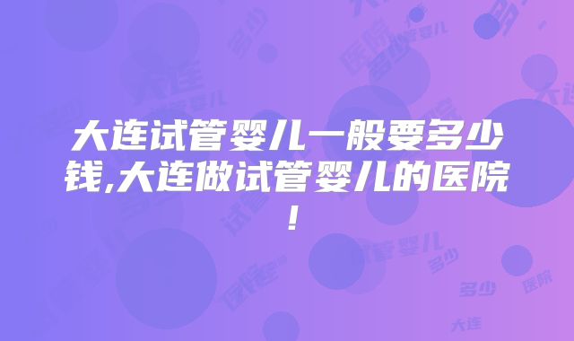 大连试管婴儿一般要多少钱,大连做试管婴儿的医院！