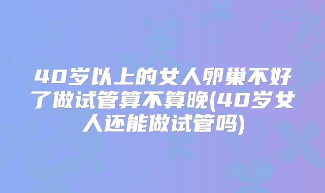 40岁以上的女人卵巢不好了做试管算不算晚(40岁女人还能做试管吗)