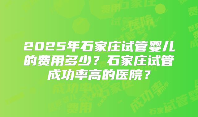 2025年石家庄试管婴儿的费用多少？石家庄试管成功率高的医院？