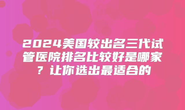 2024美国较出名三代试管医院排名比较好是哪家？让你选出最适合的