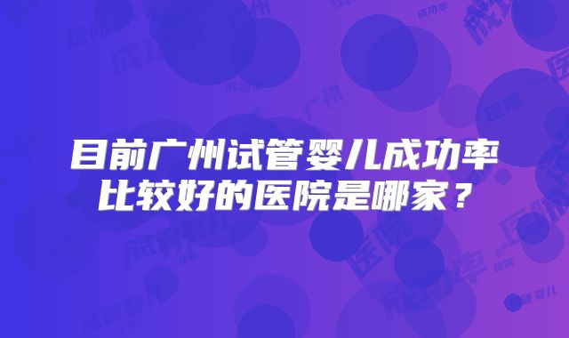 目前广州试管婴儿成功率比较好的医院是哪家？